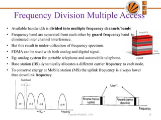 Frequency Division Multiple Access
• Available bandwidth is divided into multiple frequency channels/bands
• Frequency band are separated from each other by guard frequency band to
eliminated inter channel interference.
• But this result in under-utilization of frequency spectrum.
• FDMA can be used with both analog and digital signal.
• Eg: analog system for portable telephone and automobile telephone.
• Base station (BS) dynamically allocates a different carrier frequency to each node.
• To conserve energy at Mobile station (MS) the uplink frequency is always lower
than downlink frequency.
18Chandra Prakash, LPU
 