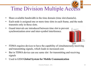 Time Division Multiple Access
• Share available bandwidth in the time domain (time slot/channels).
• Each node is assigned one or more time slots in each frame, and the node
transmits only in those slots.
• Guard intervals are introduced between time slot to prevent
synchronization error and inter-symbol interference.
• FDMA requires devices to have the capability of simultaneously receiving
and transmitting signals, which leads to increased cost.
• But in TDMA device can use same slot for transmitting and receiving
signals
• Used in GSM Global System for Mobile Communication
19Chandra Prakash, LPU
 