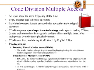 Code Division Multiple Access
• All users share the same frequency all the time
• Every channel uses the entire spectrum.
• Individual conservation are encoded with a pseudo-random digital
sequence.
• CDMA employs spread-spectrum technology and a special coding scheme
(where each transmitter is assigned a code) to allow multiple users to be
multiplexed over the same physical channel.
• CDMA was first used during World War II by English Allies.
• Two techniques
– Frequency Hopped Multiple Access (FHMA)
• The sender receiver change frequency (calling hopping) using the same pseudo-
random sequence, hence they are synchronized
– Direct Sequence Multiple Access (DSMA)
• In CDMA, the narrowband message signal is multiplied by a very large bandwidth
signal called spreading signal (code) before modulation and transmission over the
air.
• To pick out the signal of specific user, this signal is modulated with a unique code
sequence.
21Chandra Prakash, LPU
 