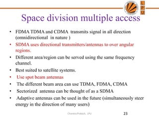Space division multiple access
• FDMA TDMA and CDMA transmits signal in all direction
(omnidirectional in nature )
• SDMA uses directional transmitters/antennas to over angular
regions.
• Different area/region can be served using the same frequency
channel.
• Best suited to satellite systems.
• Use spot beam antennas
• The different beam area can use TDMA, FDMA, CDMA
• Sectorized antenna can be thought of as a SDMA
• Adaptive antennas can be used in the future (simultaneously steer
energy in the direction of many users)
23Chandra Prakash, LPU
 