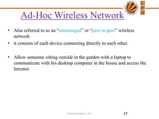 Ad-Hoc Wireless Network
• Also referred to as an “unmanaged” or “peer to peer” wireless
network
• it consists of each device connecting directly to each other.
• Allow someone sitting outside in the garden with a laptop to
communicate with his desktop computer in the house and access the
Internet.
27Chandra Prakash, LPU
 