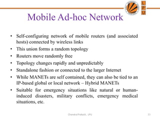 Mobile Ad-hoc Network
• Self-configuring network of mobile routers (and associated
hosts) connected by wireless links
• This union forms a random topology
• Routers move randomly free
• Topology changes rapidly and unpredictably
• Standalone fashion or connected to the larger Internet
• While MANETs are self contained, they can also be tied to an
IP-based global or local network – Hybrid MANETs
• Suitable for emergency situations like natural or human-
induced disasters, military conflicts, emergency medical
situations, etc.
33Chandra Prakash, LPU
 