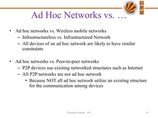 Ad Hoc Networks vs. …
• Ad hoc networks vs. Wireless mobile networks
– Infrastructureless vs. Infrastructured Network
– All devices of an ad hoc network are likely to have similar
constraints
• Ad hoc networks vs. Peer-to-peer networks
– P2P devices use existing networked structures such as Internet
– All P2P networks are not ad hoc network
• Because NOT all ad hoc network utilize an existing structure
for the communication among devices
37Chandra Prakash, LPU
 
