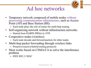 Ad hoc networks
• Temporary network composed of mobile nodes without
preexisting communication infrastructure, such as Access
Point (AP) and Base Station (BS).
– Each node plays the role of router for multi-hop routing.
• Self-organizing network without infrastructure networks
– Started from DARPA PRNet in 1970
• Cooperative nodes (wireless)
– Each node decode-and-forward packets for other nodes
• Multi-hop packet forwarding through wireless links
– Proactive/reactive/hybrid routing protocols
• Most works based on CSMA/CA to solve the interference
problem
– IEEE 802.11 MAC
38Chandra Prakash, LPU
 