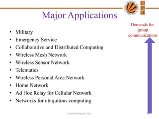 Major Applications
• Military
• Emergency Service
• Collaborative and Distributed Computing
• Wireless Mesh Network
• Wireless Sensor Network
• Telematics
• Wireless Personal Area Network
• Home Network
• Ad Hoc Relay for Cellular Network
• Networks for ubiquitous computing
48
Demands for
group
communications
Chandra Prakash, LPU
 