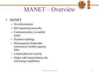 MANET – Overview
• MANET
– No infrastructure
– Self organizing networks
– Communications via mobile
nodes
– Dynamic topology
– Heterogeneity bandwidth-
constrained variable-capacity
links
– Limited physical security
– Nodes with limited battery life
and storage capabilities
51Chandra Prakash, LPU
 