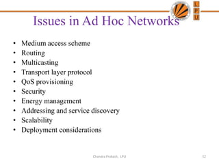 Issues in Ad Hoc Networks
• Medium access scheme
• Routing
• Multicasting
• Transport layer protocol
• QoS provisioning
• Security
• Energy management
• Addressing and service discovery
• Scalability
• Deployment considerations
52Chandra Prakash, LPU
 