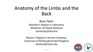 Anatomy of the Limbs and the
Back
Rena Taher
Rena Taher
Bachelor’s Degree in Laboratory
Medicine: An-Najah National
University/Palestine
Master’s Degree in Human Anatomy:
University of Edinburgh/United Kingdom
raltaher@najah.edu
 