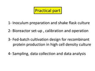 Practical part1- Inoculum preparation and shake flask culture2- Bioreactor set-up , calibration and operation3- Fed-batch cultivation design for recombinant     protein production in high cell density culture4- Sampling, data collection and data analysis