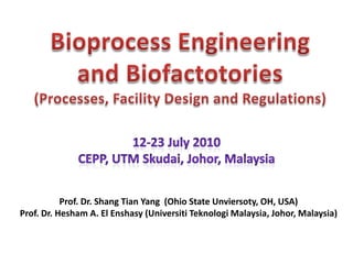Bioprocess Engineering and Biofactotories (Processes, Facility Design and Regulations) 12-23 July 2010 CEPP, UTM Skudai, Johor, Malaysia Prof. Dr. Shang Tian Yang  (Ohio State Unviersoty, OH, USA) Prof. Dr. Hesham A. El Enshasy (UniversitiTeknologi Malaysia, Johor, Malaysia) 