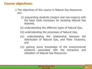 Course objectives:
 The objectives of this course in Natural Gas Resources
are:
(i) acquainting students (majors and non-majors) with
the basic tools necessary for studying Natural Gas
deposits,
(ii) understanding the different types of Natural Gas,
(iii) understanding the processes of Natural Gas,
(iv) understanding the relationship between the
distribution of Natural Gas, and Plate Tectonics,
and
(vi) gaining some knowledge of the environmental
problems associated with the extraction and
utilization of Natural Gas Resources.
 