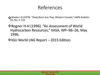 References
Masters JA (1979): “Deep Basin Gas Trap, Western Canada,” AAPG Bulletin
63, No. 2: 152.
Rogner H-H (1996). “An Assessment of World
Hydrocarbon Resources,” IIASA, WP–96–26, May
1996.
IGU World LNG Report – 2015 Edition
@Hassan Harraz 2018 Nature Gas 59
 