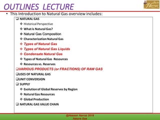 OUTLINES LECTURE
• This Introduction to Natural Gas overview includes:
@Hassan Harraz 2018 Nature Gas
8
 NATURAL GAS
 Historical Perspective
 What is Natural Gas?
 Natural Gas Composition
 Characterization NaturalGas
 Types of Natural Gas
 Types of Natural Gas Liquids
 Condensate Natural Gas
 Types of NaturalGas Resources
 Resources vs. Reserves
VARIOUS PRODUCTS (or FRACTIONS) OF RAW GAS
USES OF NATURAL GAS
UNIT CONVERSION
 SUPPLY
 Evolution of Global Reserves by Region
 NaturalGas Resources
 Global Production
 NATURAL GAS VALUE CHAIN
 