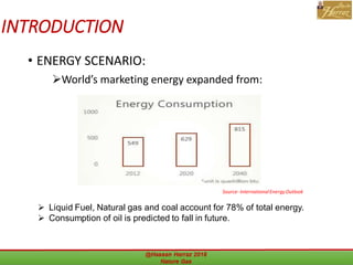 INTRODUCTION
• ENERGY SCENARIO:
World’s marketing energy expanded from:
@Hassan Harraz 2018 Nature Gas 9
 Liquid Fuel, Natural gas and coal account for 78% of total energy.
 Consumption of oil is predicted to fall in future.
Source-InternationalEnergyOutlook
 