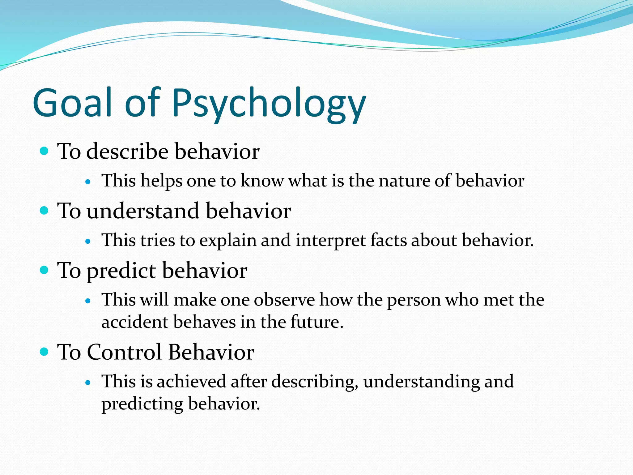 Goal of Psychology
 To describe behavior
 This helps one to know what is the nature of behavior
 To understand behavior
 This tries to explain and interpret facts about behavior.
 To predict behavior
 This will make one observe how the person who met the
accident behaves in the future.
 To Control Behavior
 This is achieved after describing, understanding and
predicting behavior.
 