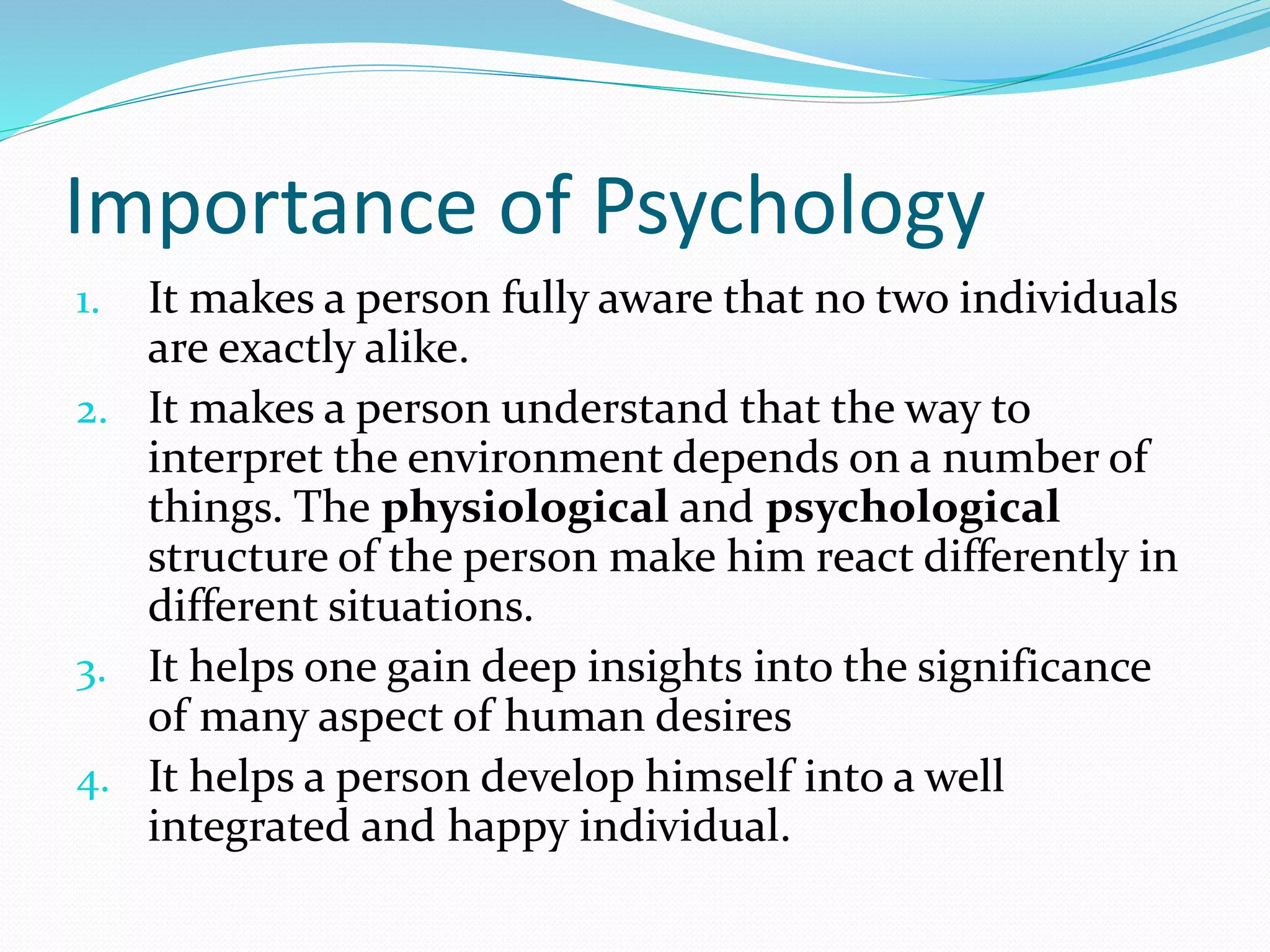 Importance of Psychology
1. It makes a person fully aware that no two individuals
are exactly alike.
2. It makes a person understand that the way to
interpret the environment depends on a number of
things. The physiological and psychological
structure of the person make him react differently in
different situations.
3. It helps one gain deep insights into the significance
of many aspect of human desires
4. It helps a person develop himself into a well
integrated and happy individual.
 