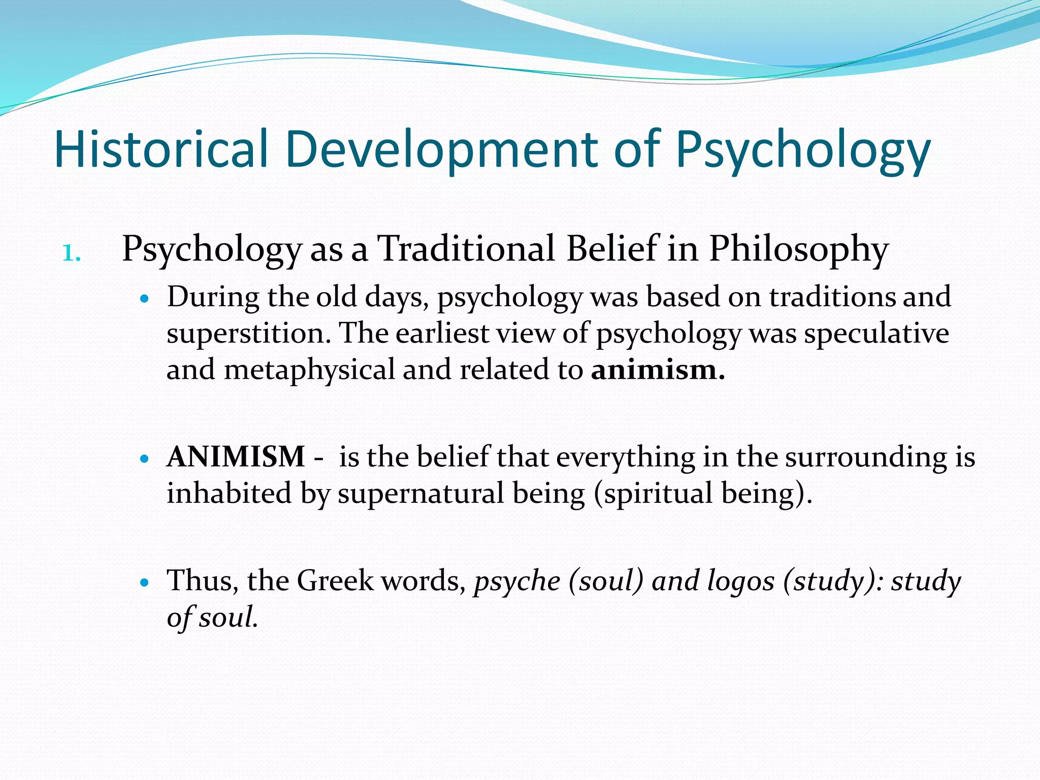 Historical Development of Psychology
1. Psychology as a Traditional Belief in Philosophy
 During the old days, psychology was based on traditions and
superstition. The earliest view of psychology was speculative
and metaphysical and related to animism.
 ANIMISM - is the belief that everything in the surrounding is
inhabited by supernatural being (spiritual being).
 Thus, the Greek words, psyche (soul) and logos (study): study
of soul.
 