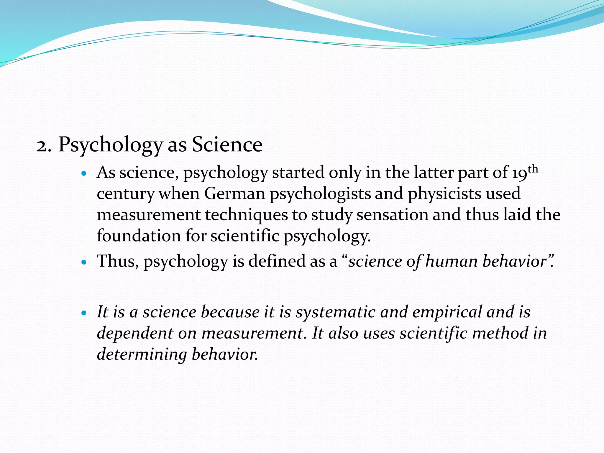 2. Psychology as Science
 As science, psychology started only in the latter part of 19th
century when German psychologists and physicists used
measurement techniques to study sensation and thus laid the
foundation for scientific psychology.
 Thus, psychology is defined as a “science of human behavior”.
 It is a science because it is systematic and empirical and is
dependent on measurement. It also uses scientific method in
determining behavior.
 