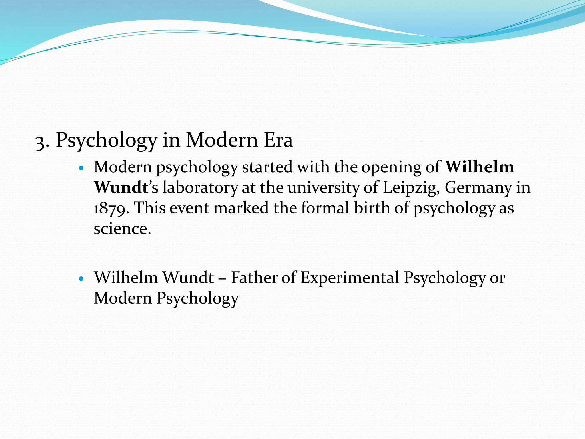 3. Psychology in Modern Era
 Modern psychology started with the opening of Wilhelm
Wundt’s laboratory at the university of Leipzig, Germany in
1879. This event marked the formal birth of psychology as
science.
 Wilhelm Wundt – Father of Experimental Psychology or
Modern Psychology
 