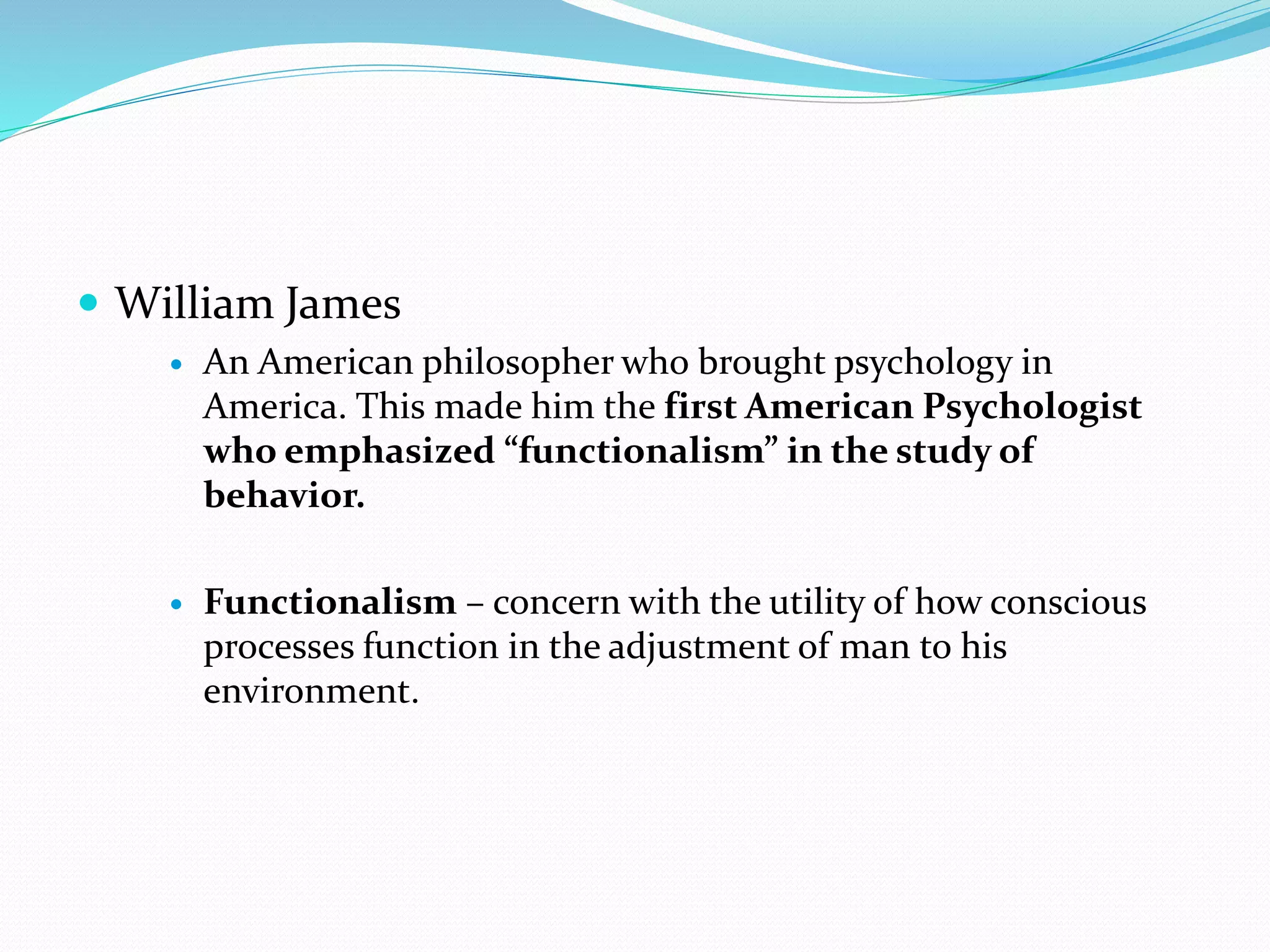  William James
 An American philosopher who brought psychology in
America. This made him the first American Psychologist
who emphasized “functionalism” in the study of
behavior.
 Functionalism – concern with the utility of how conscious
processes function in the adjustment of man to his
environment.
 