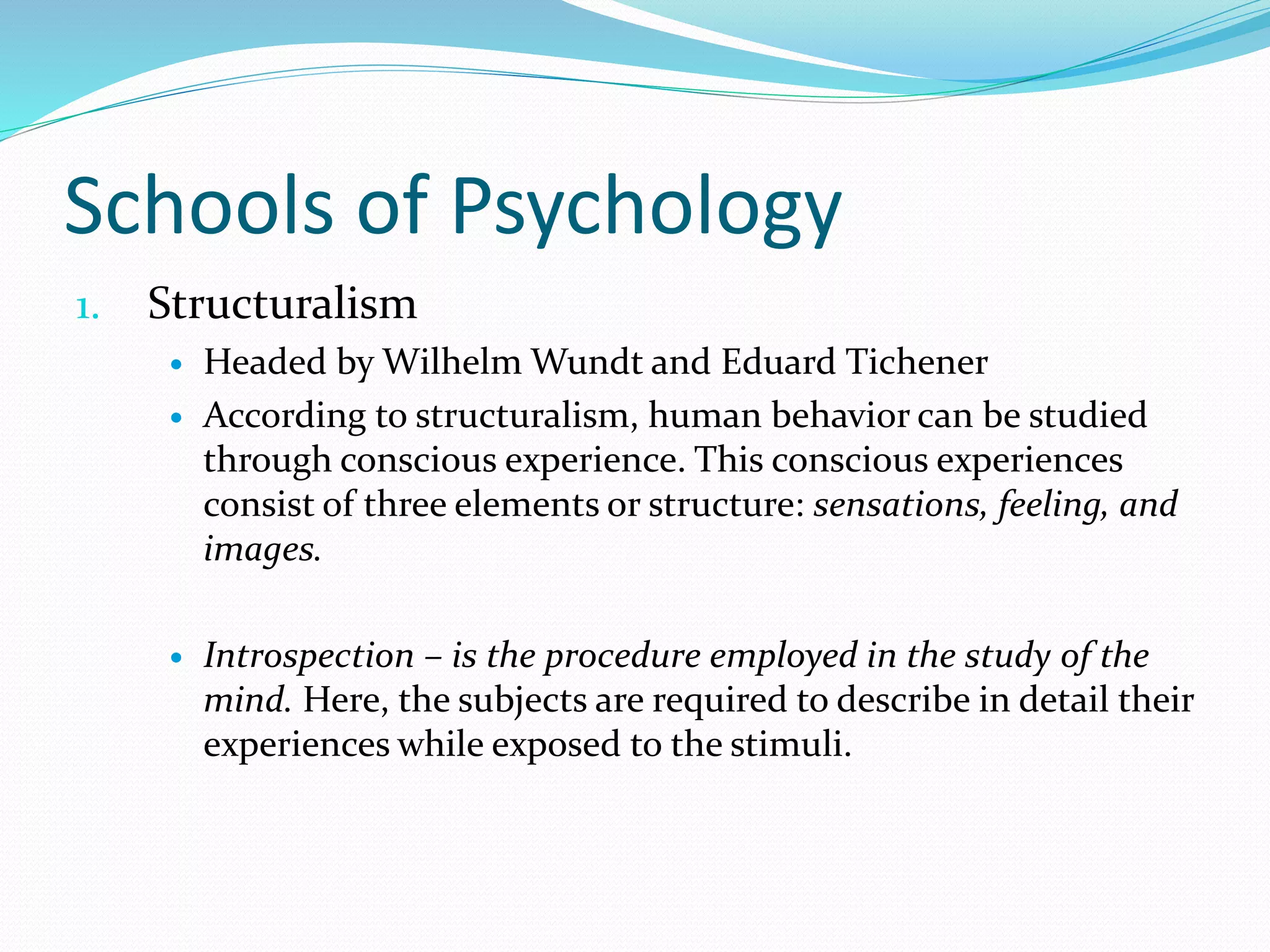 Schools of Psychology
1. Structuralism
 Headed by Wilhelm Wundt and Eduard Tichener
 According to structuralism, human behavior can be studied
through conscious experience. This conscious experiences
consist of three elements or structure: sensations, feeling, and
images.
 Introspection – is the procedure employed in the study of the
mind. Here, the subjects are required to describe in detail their
experiences while exposed to the stimuli.
 