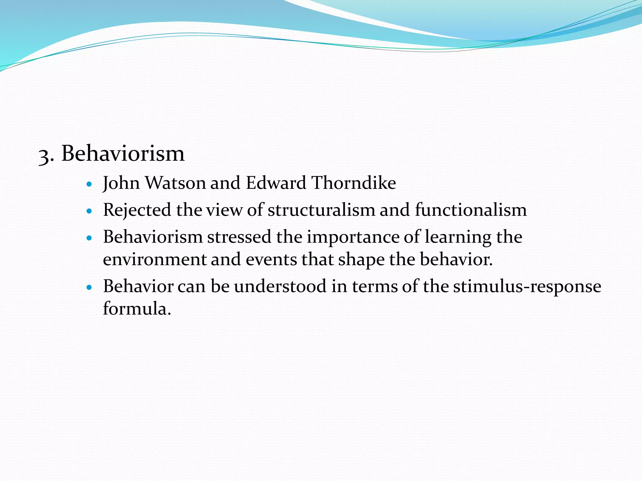 3. Behaviorism
 John Watson and Edward Thorndike
 Rejected the view of structuralism and functionalism
 Behaviorism stressed the importance of learning the
environment and events that shape the behavior.
 Behavior can be understood in terms of the stimulus-response
formula.
 