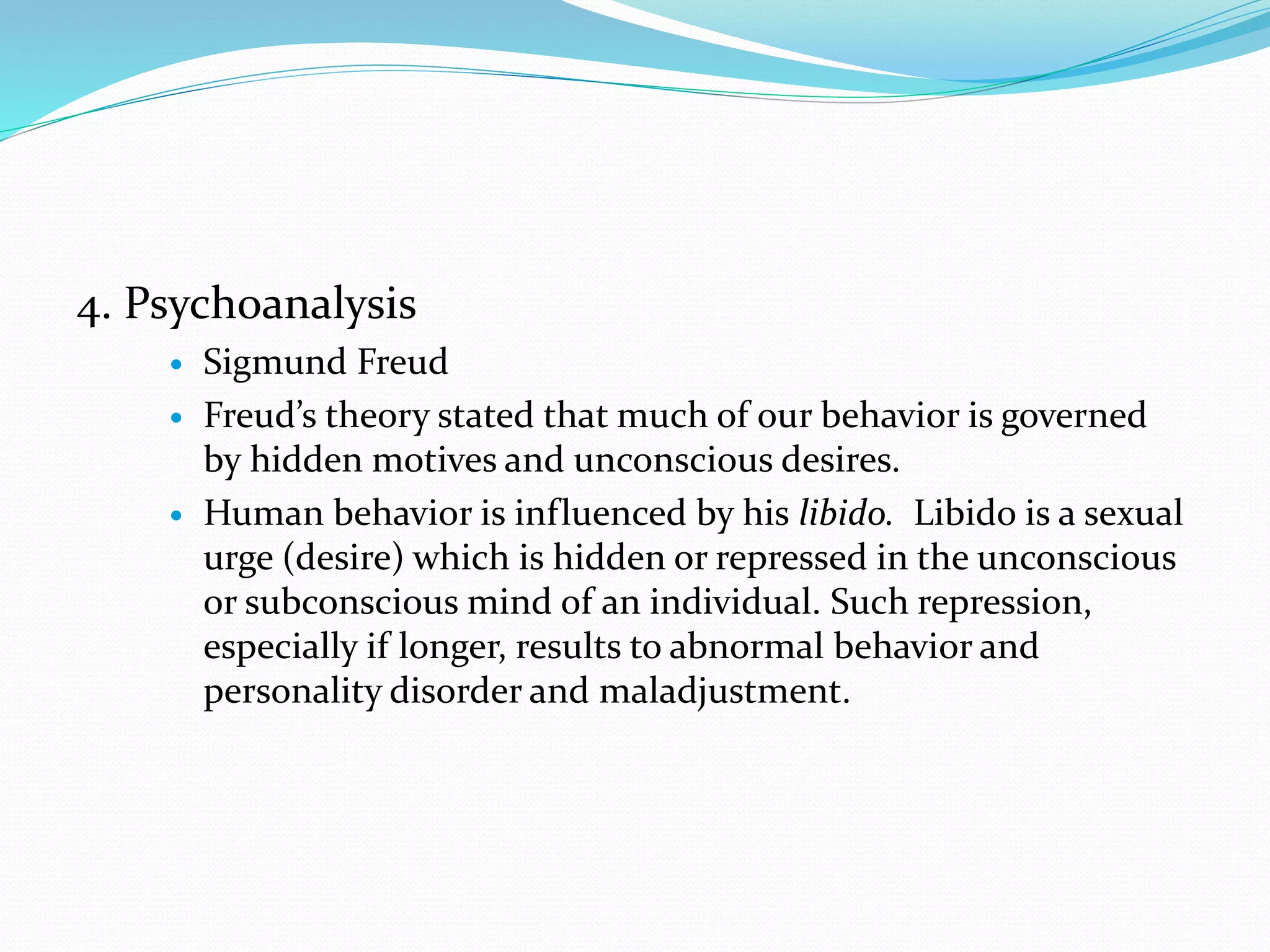 4. Psychoanalysis
 Sigmund Freud
 Freud’s theory stated that much of our behavior is governed
by hidden motives and unconscious desires.
 Human behavior is influenced by his libido. Libido is a sexual
urge (desire) which is hidden or repressed in the unconscious
or subconscious mind of an individual. Such repression,
especially if longer, results to abnormal behavior and
personality disorder and maladjustment.
 