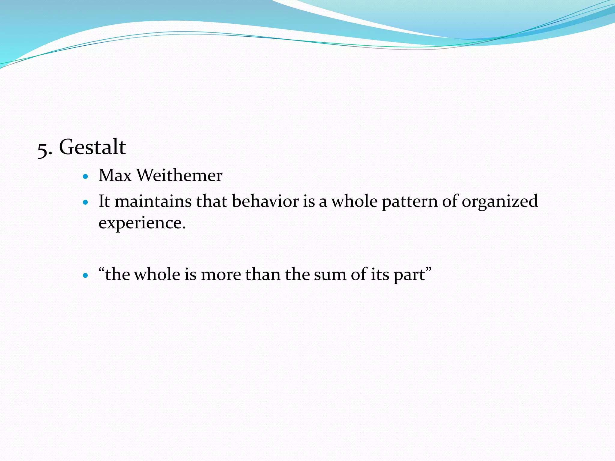 5. Gestalt
 Max Weithemer
 It maintains that behavior is a whole pattern of organized
experience.
 “the whole is more than the sum of its part”
 