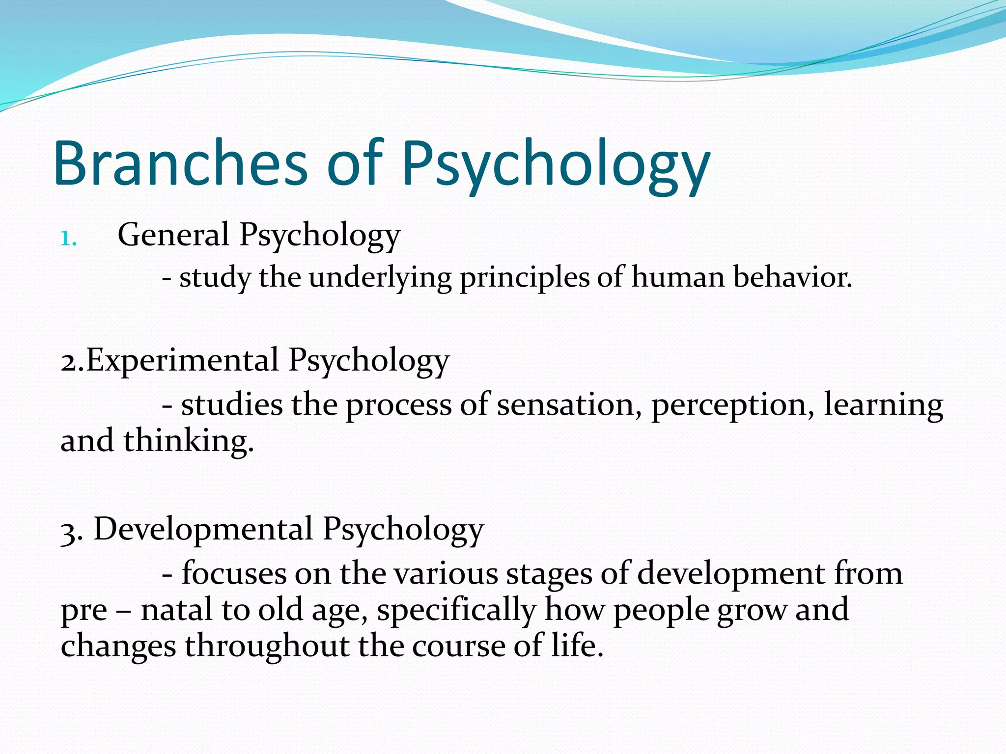 Branches of Psychology
1. General Psychology
- study the underlying principles of human behavior.
2.Experimental Psychology
- studies the process of sensation, perception, learning
and thinking.
3. Developmental Psychology
- focuses on the various stages of development from
pre – natal to old age, specifically how people grow and
changes throughout the course of life.
 