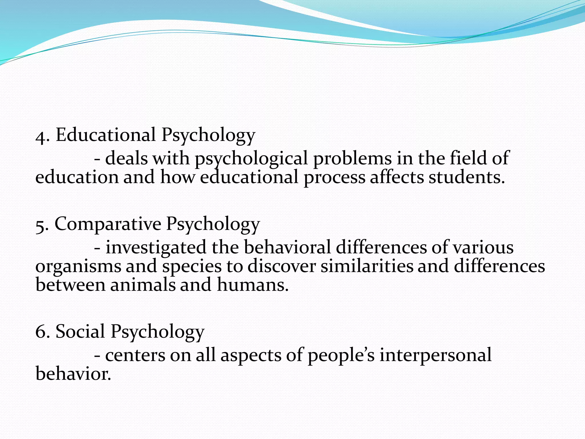 4. Educational Psychology
- deals with psychological problems in the field of
education and how educational process affects students.
5. Comparative Psychology
- investigated the behavioral differences of various
organisms and species to discover similarities and differences
between animals and humans.
6. Social Psychology
- centers on all aspects of people’s interpersonal
behavior.
 