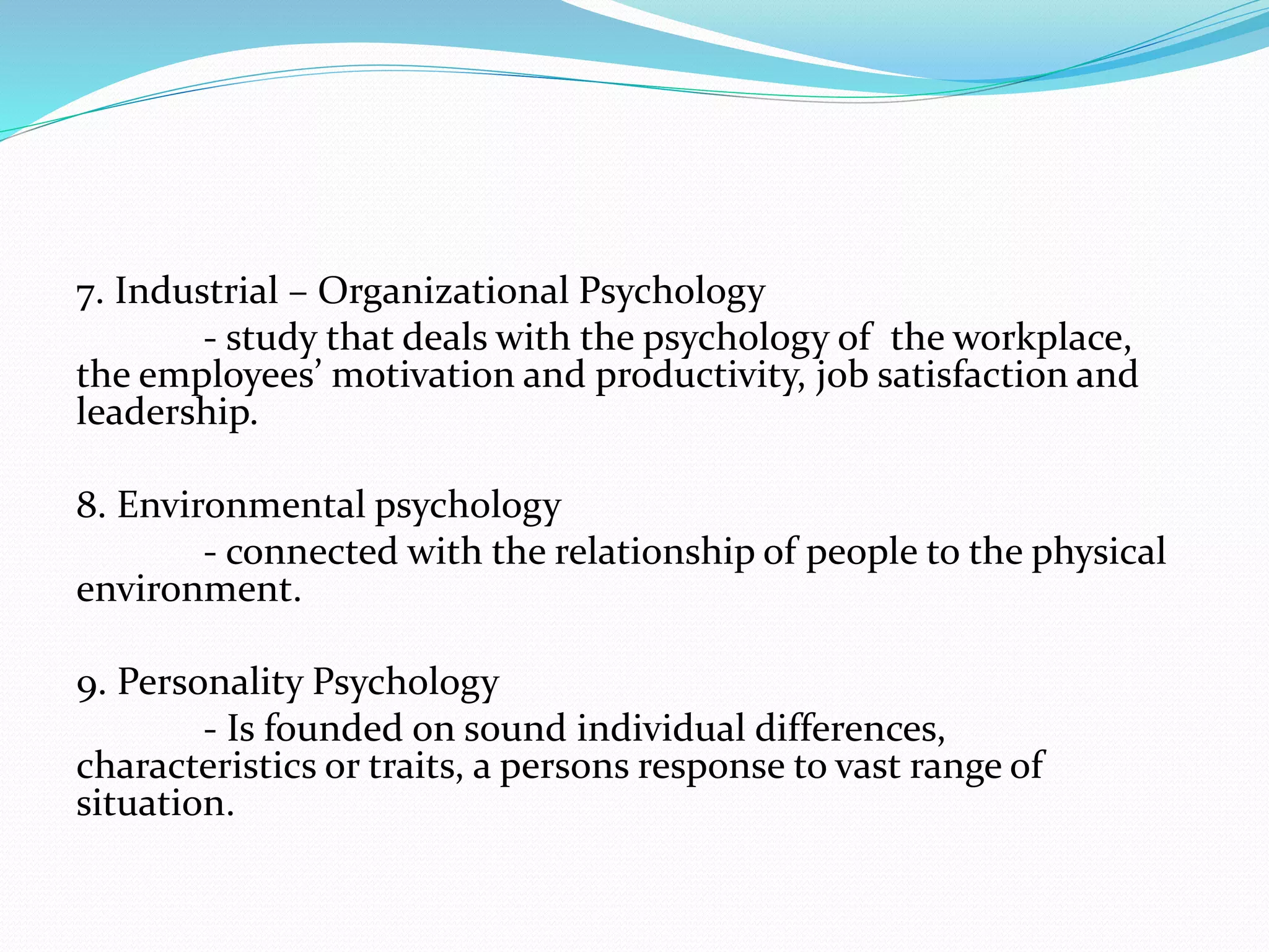 7. Industrial – Organizational Psychology
- study that deals with the psychology of the workplace,
the employees’ motivation and productivity, job satisfaction and
leadership.
8. Environmental psychology
- connected with the relationship of people to the physical
environment.
9. Personality Psychology
- Is founded on sound individual differences,
characteristics or traits, a persons response to vast range of
situation.
 
