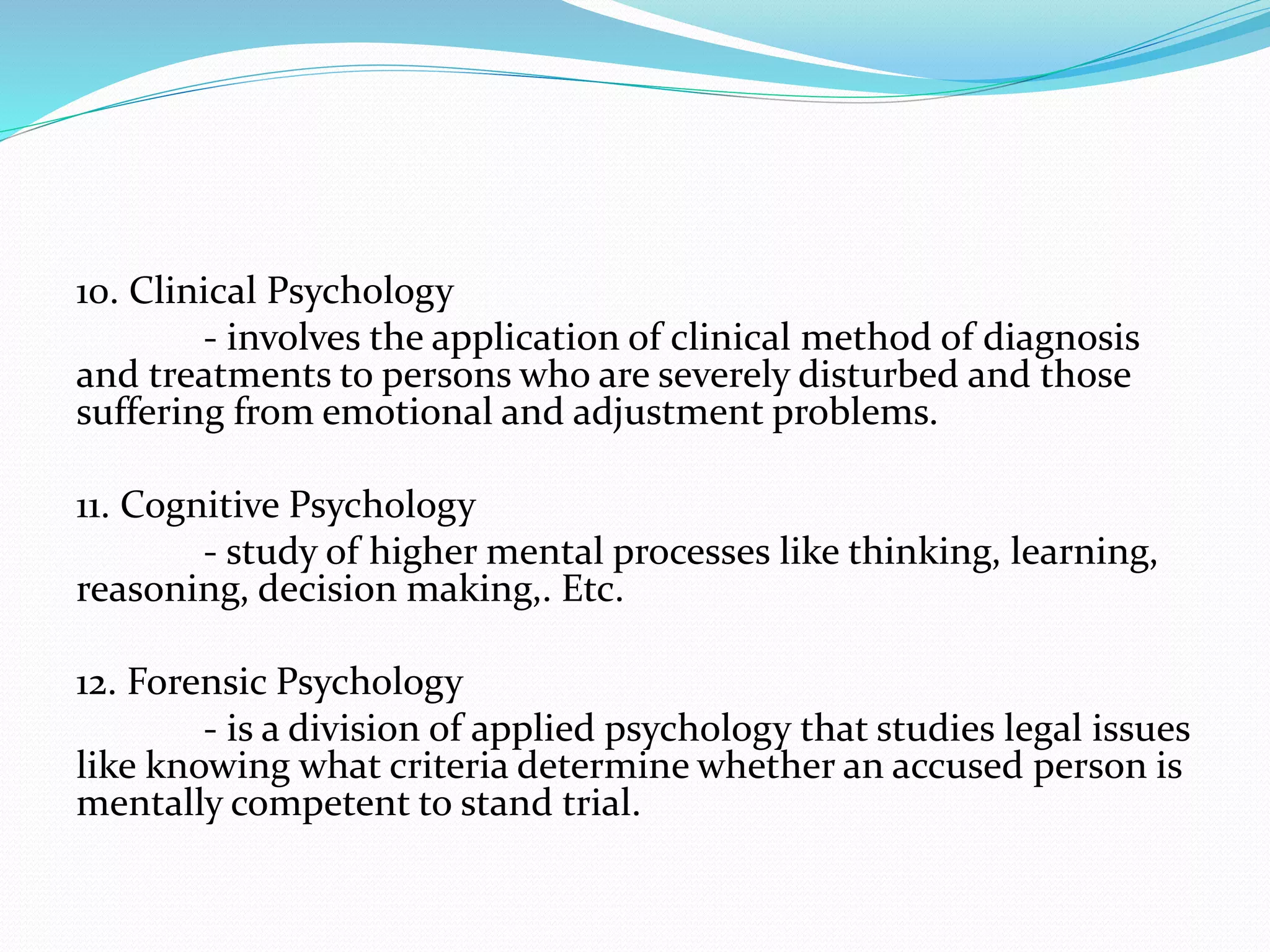 10. Clinical Psychology
- involves the application of clinical method of diagnosis
and treatments to persons who are severely disturbed and those
suffering from emotional and adjustment problems.
11. Cognitive Psychology
- study of higher mental processes like thinking, learning,
reasoning, decision making,. Etc.
12. Forensic Psychology
- is a division of applied psychology that studies legal issues
like knowing what criteria determine whether an accused person is
mentally competent to stand trial.
 