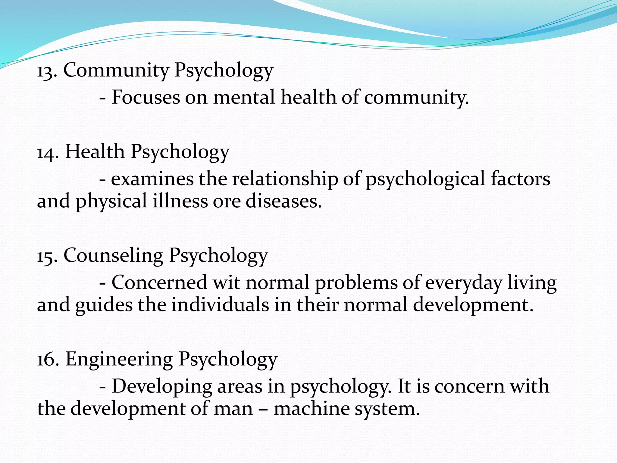13. Community Psychology
- Focuses on mental health of community.
14. Health Psychology
- examines the relationship of psychological factors
and physical illness ore diseases.
15. Counseling Psychology
- Concerned wit normal problems of everyday living
and guides the individuals in their normal development.
16. Engineering Psychology
- Developing areas in psychology. It is concern with
the development of man – machine system.
 