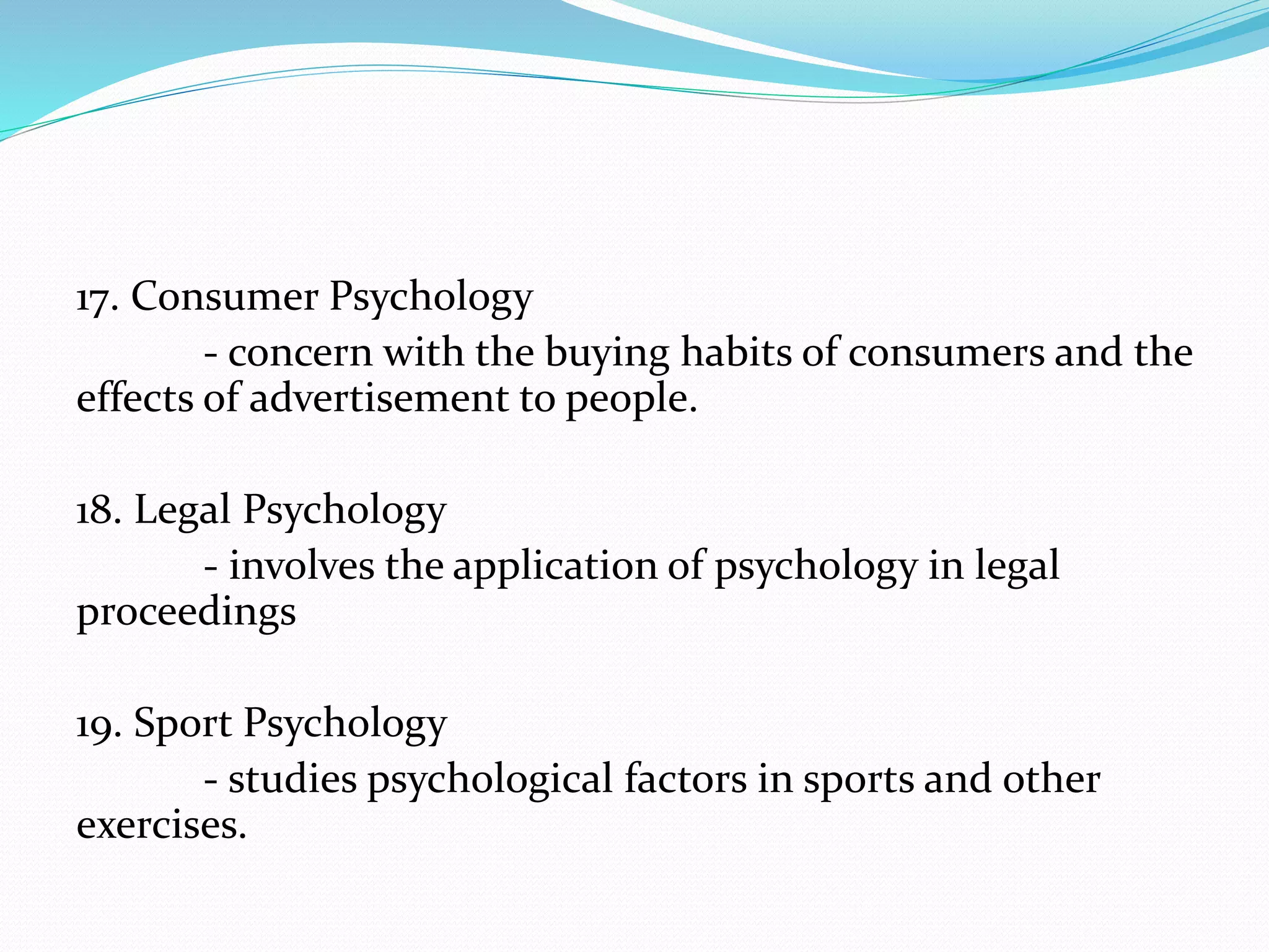 17. Consumer Psychology
- concern with the buying habits of consumers and the
effects of advertisement to people.
18. Legal Psychology
- involves the application of psychology in legal
proceedings
19. Sport Psychology
- studies psychological factors in sports and other
exercises.
 