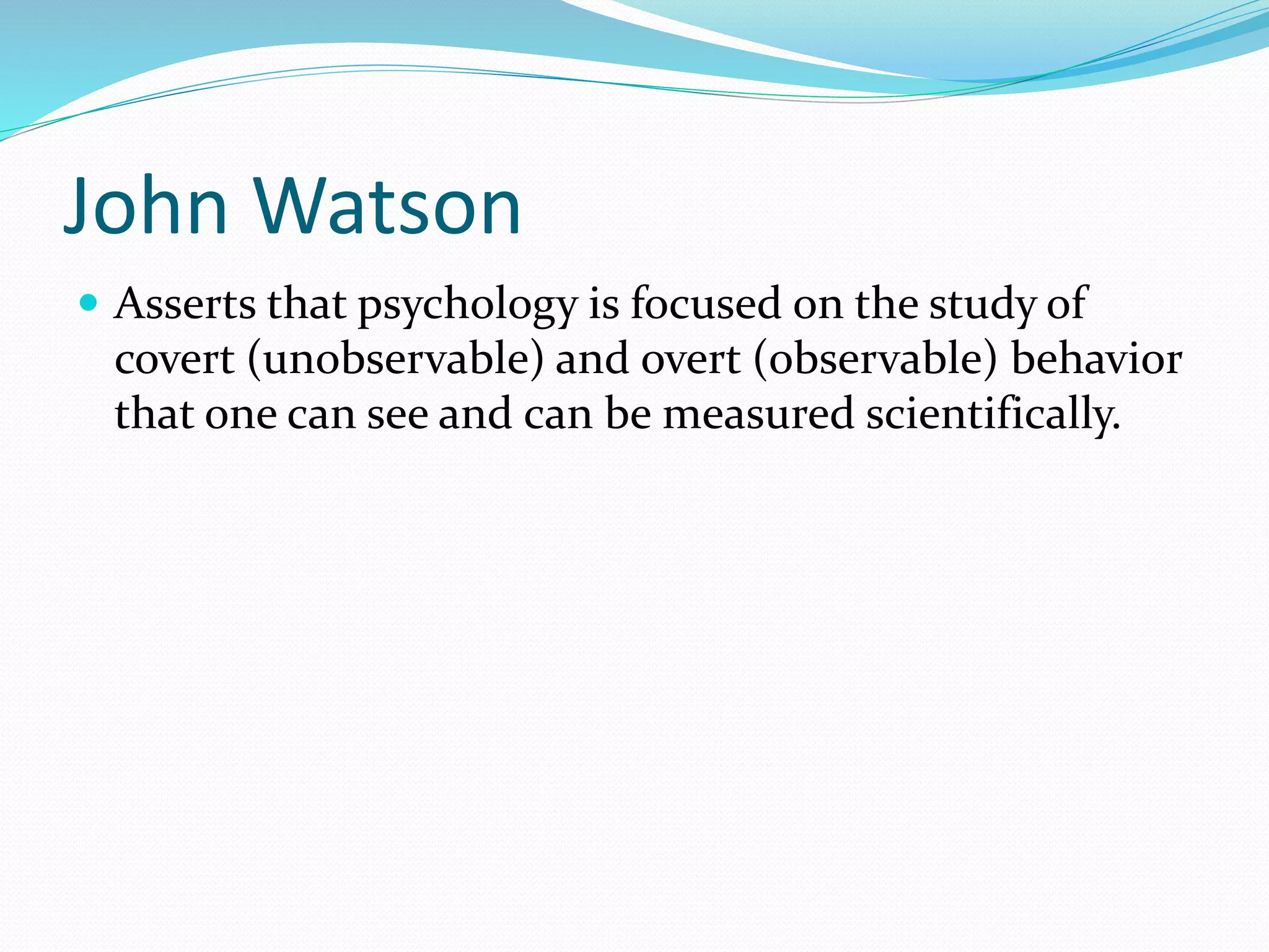 John Watson
 Asserts that psychology is focused on the study of
covert (unobservable) and overt (observable) behavior
that one can see and can be measured scientifically.
 