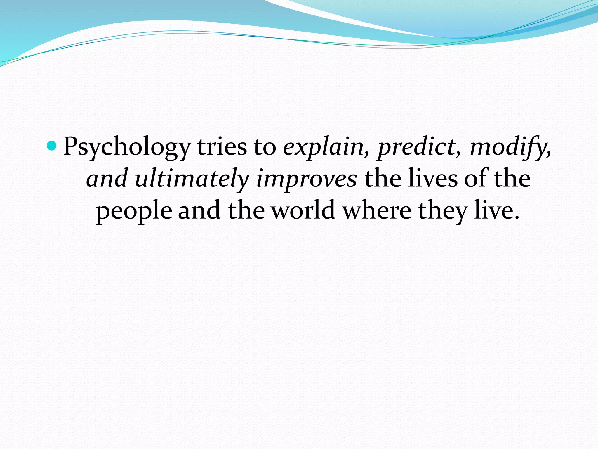  Psychology tries to explain, predict, modify,
and ultimately improves the lives of the
people and the world where they live.
 