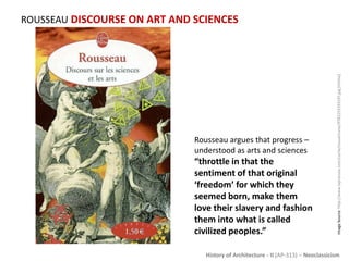 History of Architecture - II (AP-313) – Neoclassicism
ROUSSEAU DISCOURSE ON ART AND SCIENCES
ImageSource:http://www.laprocure.com/cache/couvertures/9782253193197.jpg[Online]
Rousseau argues that progress –
understood as arts and sciences
“throttle in that the
sentiment of that original
‘freedom’ for which they
seemed born, make them
love their slavery and fashion
them into what is called
civilized peoples.”
 
