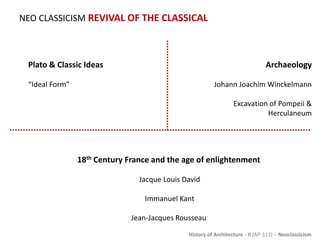 History of Architecture - II (AP-313) – Neoclassicism
NEO CLASSICISM REVIVAL OF THE CLASSICAL
Plato & Classic Ideas
“Ideal Form”
Archaeology
Johann Joachim Winckelmann
Excavation of Pompeii &
Herculaneum
18th Century France and the age of enlightenment
Jacque Louis David
Immanuel Kant
Jean-Jacques Rousseau
 
