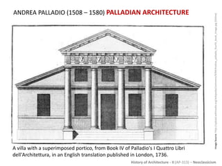 History of Architecture - II (AP-313) – Neoclassicism
ANDREA PALLADIO (1508 – 1580) PALLADIAN ARCHITECTURE
ImageSource:http://upload.wikimedia.org/wikipedia/commons/9/94/Andrea_palladio_fourth_book_image.jpg[Online]
A villa with a superimposed portico, from Book IV of Palladio's I Quattro Libri
dell'Architettura, in an English translation published in London, 1736.
 