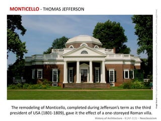 History of Architecture - II (AP-313) – Neoclassicism
MONTICELLO - THOMAS JEFFERSON
ImageSourcehttp://upload.wikimedia.org/wikipedia/commons/a/a2/Thomas_Jefferson's_Monticello_Estate.jpg[Online]
The remodeling of Monticello, completed during Jefferson’s term as the third
president of USA (1801-1809), gave it the effect of a one-storeyed Roman villa.
 