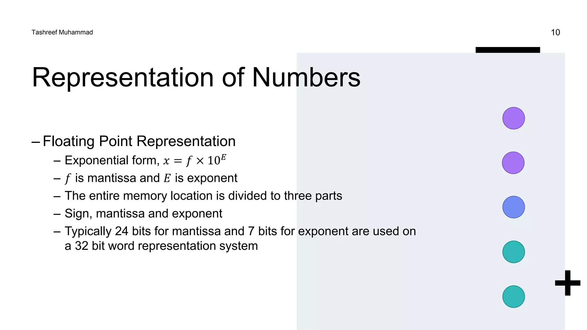 Representation of Numbers
– Floating Point Representation
– Exponential form, 𝑥 = 𝑓 × 10𝐸
– 𝑓 is mantissa and 𝐸 is exponent
– The entire memory location is divided to three parts
– Sign, mantissa and exponent
– Typically 24 bits for mantissa and 7 bits for exponent are used on
a 32 bit word representation system
Tashreef Muhammad 10
 