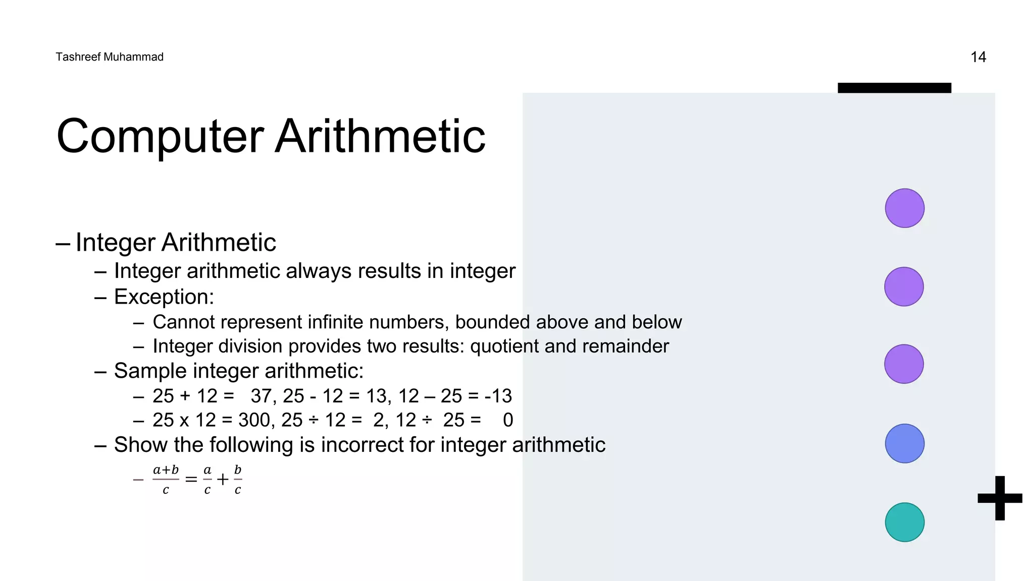 Computer Arithmetic
– Integer Arithmetic
– Integer arithmetic always results in integer
– Exception:
– Cannot represent infinite numbers, bounded above and below
– Integer division provides two results: quotient and remainder
– Sample integer arithmetic:
– 25 + 12 = 37, 25 - 12 = 13, 12 – 25 = -13
– 25 x 12 = 300, 25 ÷ 12 = 2, 12 ÷ 25 = 0
– Show the following is incorrect for integer arithmetic
–
𝑎+𝑏
𝑐
=
𝑎
𝑐
+
𝑏
𝑐
Tashreef Muhammad 14
 