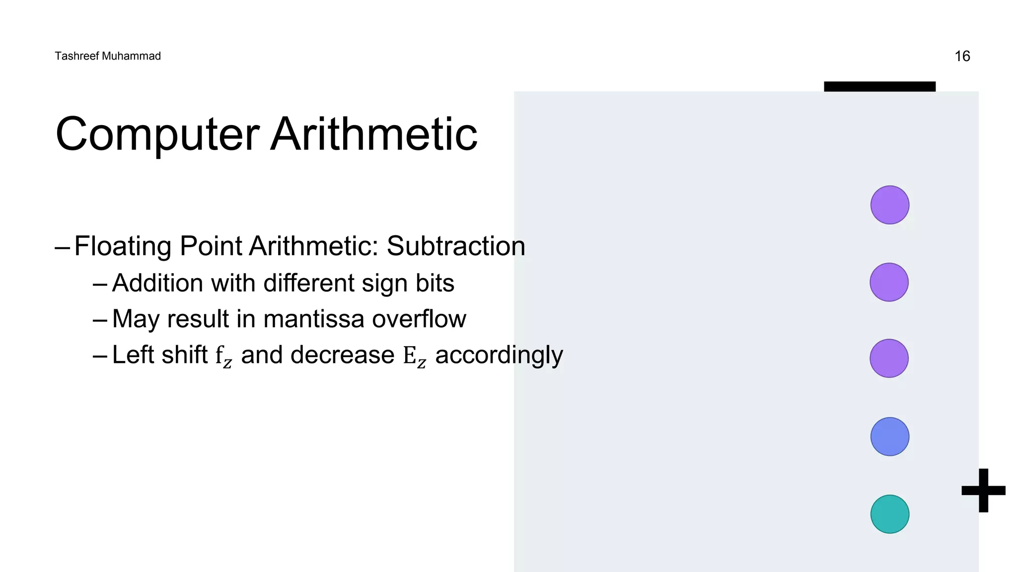 Computer Arithmetic
–Floating Point Arithmetic: Subtraction
– Addition with different sign bits
– May result in mantissa overflow
– Left shift f𝑧 and decrease E𝑧 accordingly
Tashreef Muhammad 16
 