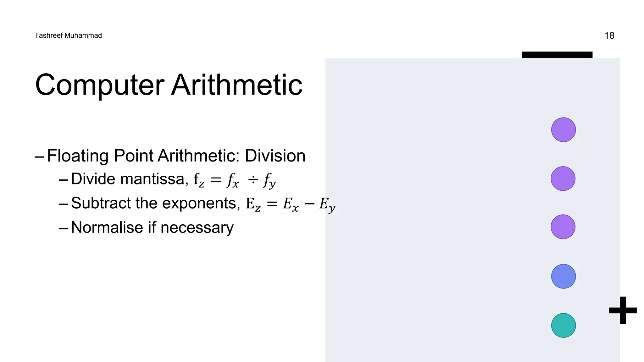 Computer Arithmetic
–Floating Point Arithmetic: Division
– Divide mantissa, f𝑧 = 𝑓𝑥 ÷ 𝑓𝑦
– Subtract the exponents, E𝑧 = 𝐸𝑥 − 𝐸𝑦
– Normalise if necessary
Tashreef Muhammad 18
 