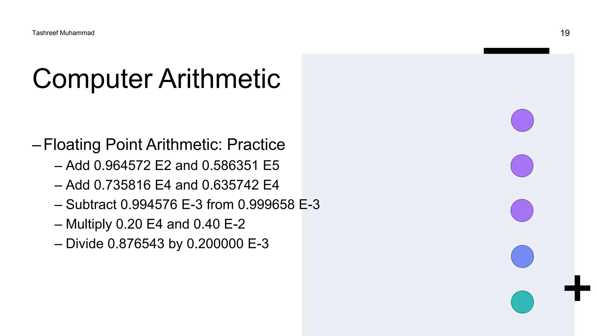 Computer Arithmetic
–Floating Point Arithmetic: Practice
– Add 0.964572 E2 and 0.586351 E5
– Add 0.735816 E4 and 0.635742 E4
– Subtract 0.994576 E-3 from 0.999658 E-3
– Multiply 0.20 E4 and 0.40 E-2
– Divide 0.876543 by 0.200000 E-3
Tashreef Muhammad 19
 
