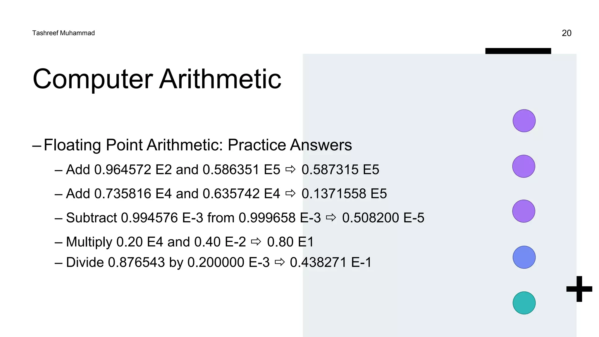 Computer Arithmetic
–Floating Point Arithmetic: Practice Answers
– Add 0.964572 E2 and 0.586351 E5  0.587315 E5
– Add 0.735816 E4 and 0.635742 E4  0.1371558 E5
– Subtract 0.994576 E-3 from 0.999658 E-3  0.508200 E-5
– Multiply 0.20 E4 and 0.40 E-2  0.80 E1
– Divide 0.876543 by 0.200000 E-3  0.438271 E-1
Tashreef Muhammad 20
 