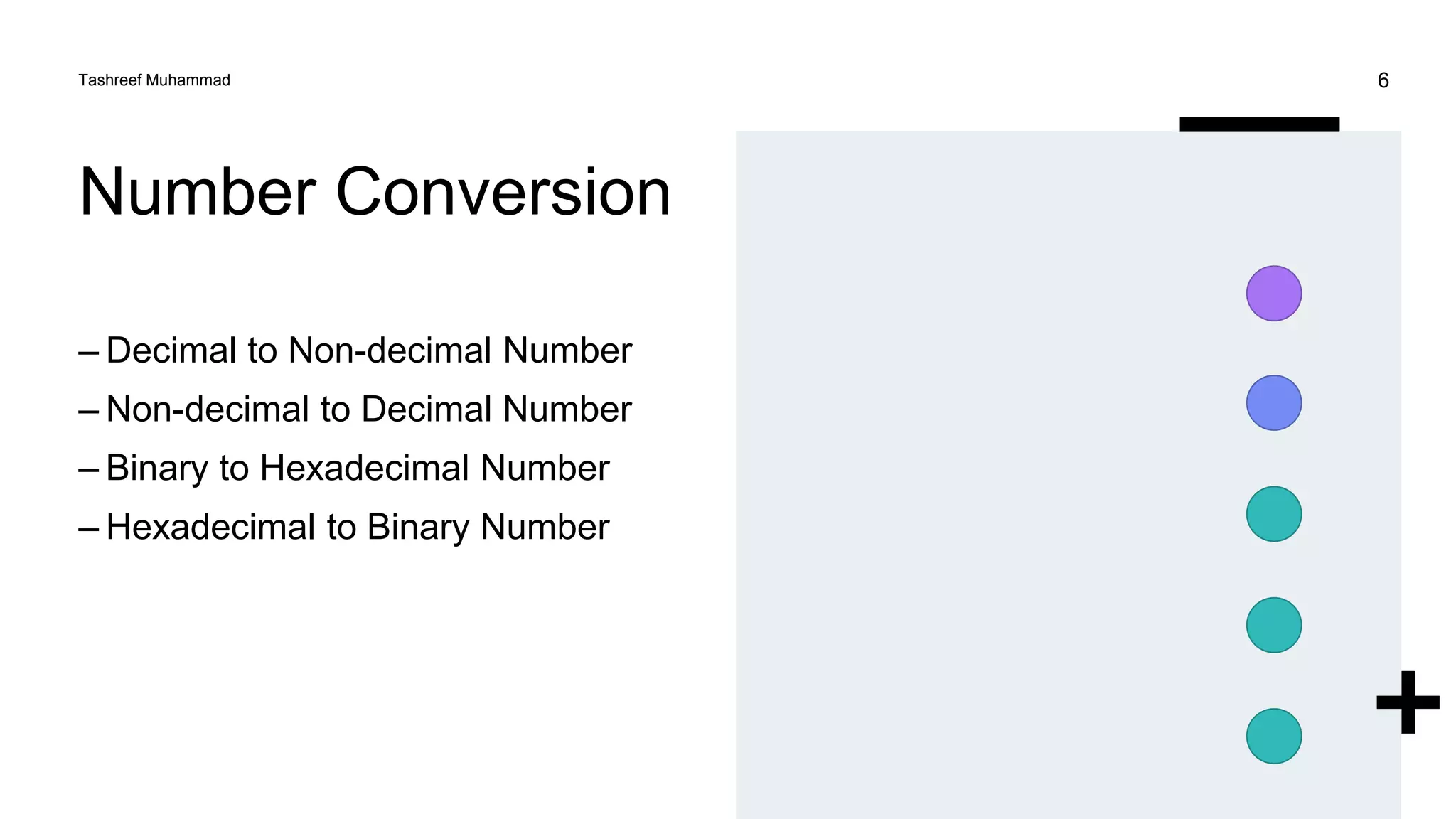 Number Conversion
– Decimal to Non-decimal Number
– Non-decimal to Decimal Number
– Binary to Hexadecimal Number
– Hexadecimal to Binary Number
Tashreef Muhammad 6
 