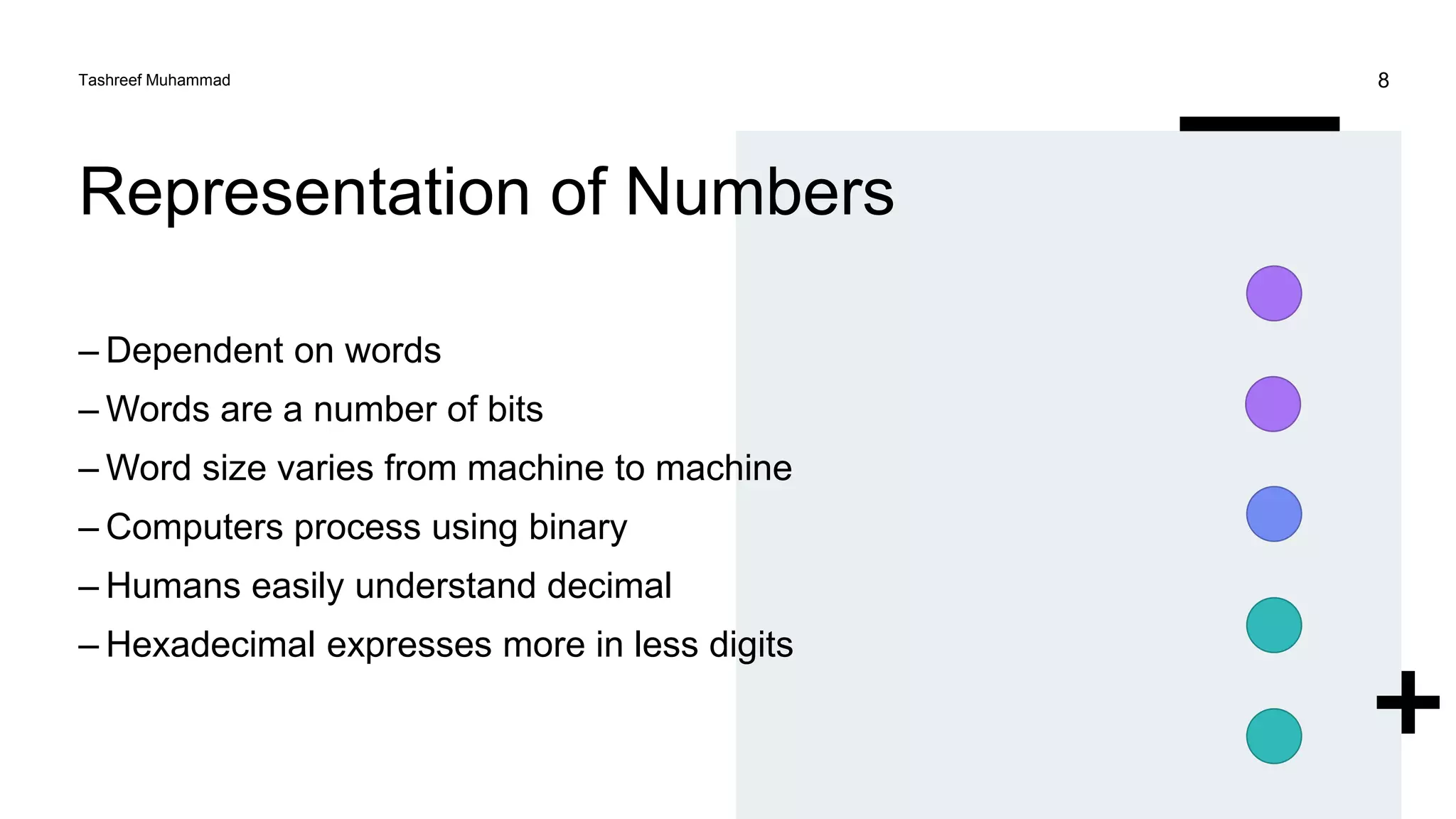 Representation of Numbers
– Dependent on words
– Words are a number of bits
– Word size varies from machine to machine
– Computers process using binary
– Humans easily understand decimal
– Hexadecimal expresses more in less digits
Tashreef Muhammad 8
 