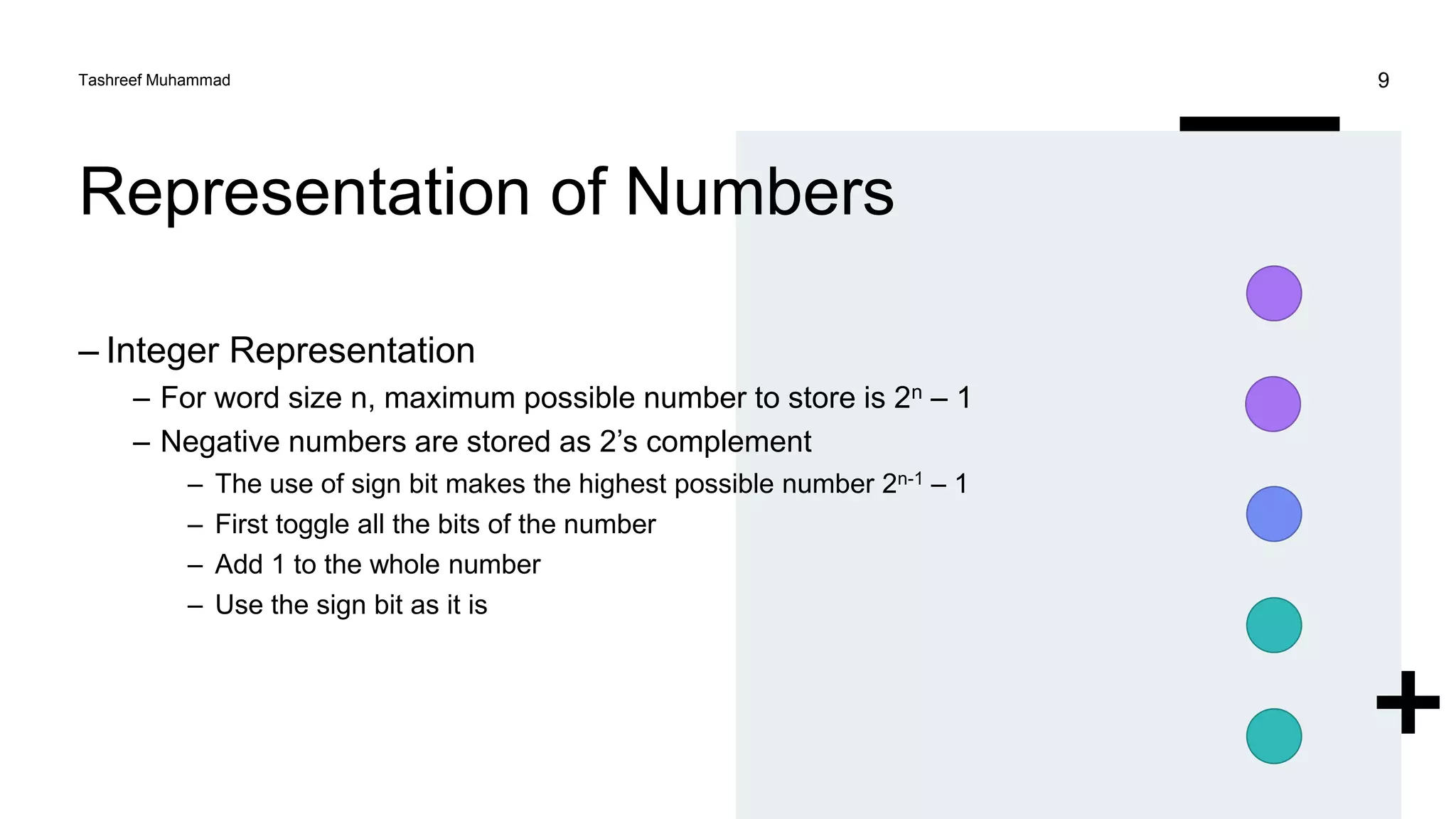 Representation of Numbers
– Integer Representation
– For word size n, maximum possible number to store is 2n – 1
– Negative numbers are stored as 2’s complement
– The use of sign bit makes the highest possible number 2n-1 – 1
– First toggle all the bits of the number
– Add 1 to the whole number
– Use the sign bit as it is
Tashreef Muhammad 9
 