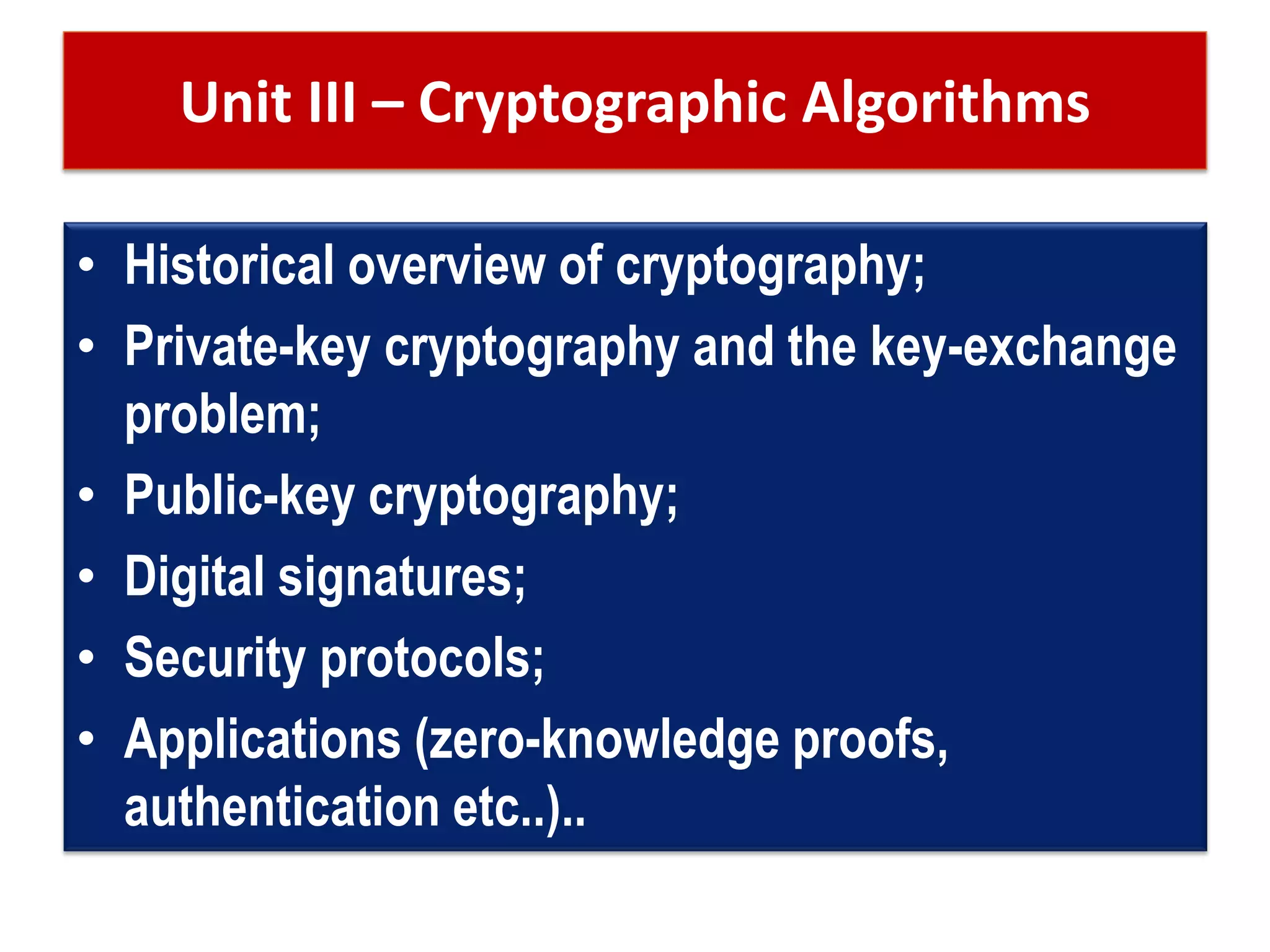 Unit III – Cryptographic Algorithms
• Historical overview of cryptography;
• Private-key cryptography and the key-exchange
problem;
• Public-key cryptography;
• Digital signatures;
• Security protocols;
• Applications (zero-knowledge proofs,
authentication etc..)..
 